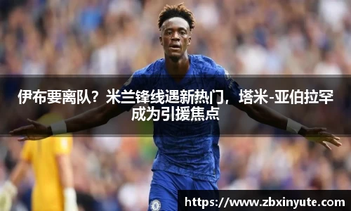 伊布要离队？米兰锋线遇新热门，塔米-亚伯拉罕成为引援焦点