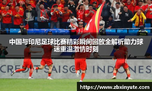 中国与印尼足球比赛精彩瞬间回放全解析助力球迷重温激情时刻